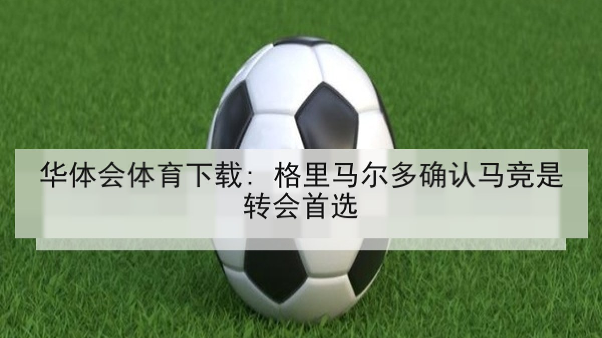 华体会体育下载: 格里马尔多确认马竞是转会首选 华体会体育下载: 格里马尔多确认马竞是转会首选